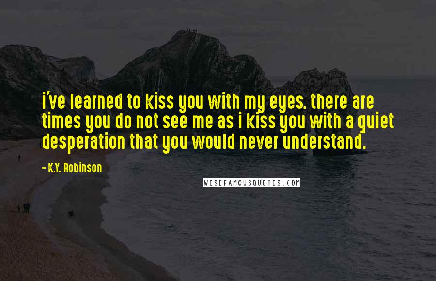 K.Y. Robinson Quotes: i've learned to kiss you with my eyes. there are times you do not see me as i kiss you with a quiet desperation that you would never understand.