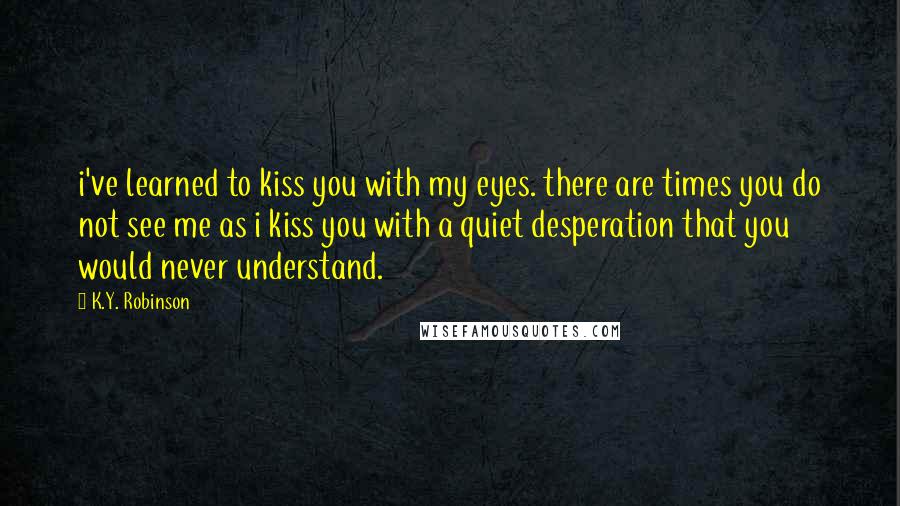 K.Y. Robinson Quotes: i've learned to kiss you with my eyes. there are times you do not see me as i kiss you with a quiet desperation that you would never understand.