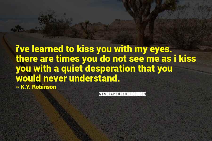 K.Y. Robinson Quotes: i've learned to kiss you with my eyes. there are times you do not see me as i kiss you with a quiet desperation that you would never understand.