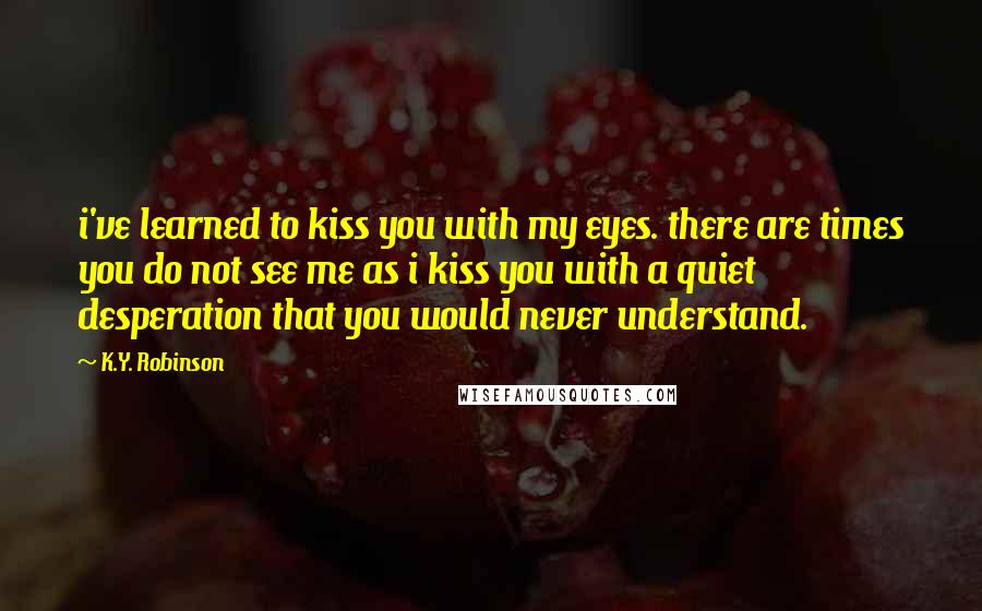 K.Y. Robinson Quotes: i've learned to kiss you with my eyes. there are times you do not see me as i kiss you with a quiet desperation that you would never understand.