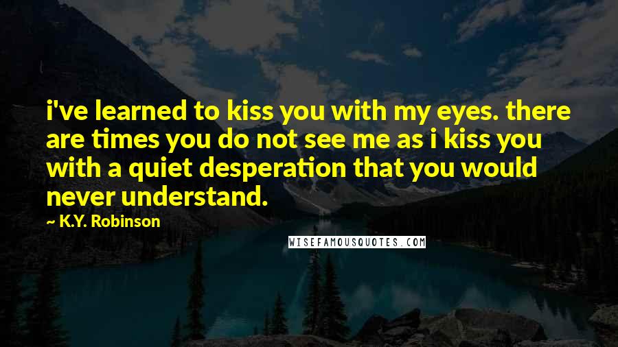 K.Y. Robinson Quotes: i've learned to kiss you with my eyes. there are times you do not see me as i kiss you with a quiet desperation that you would never understand.