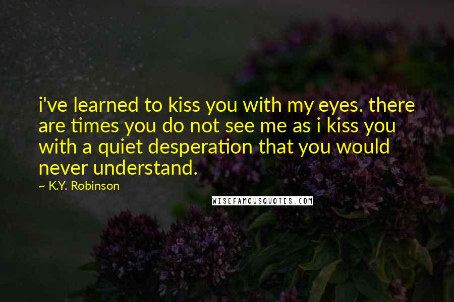 K.Y. Robinson Quotes: i've learned to kiss you with my eyes. there are times you do not see me as i kiss you with a quiet desperation that you would never understand.