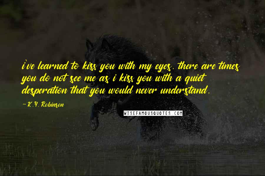 K.Y. Robinson Quotes: i've learned to kiss you with my eyes. there are times you do not see me as i kiss you with a quiet desperation that you would never understand.