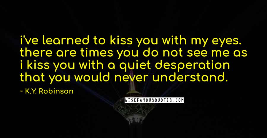 K.Y. Robinson Quotes: i've learned to kiss you with my eyes. there are times you do not see me as i kiss you with a quiet desperation that you would never understand.