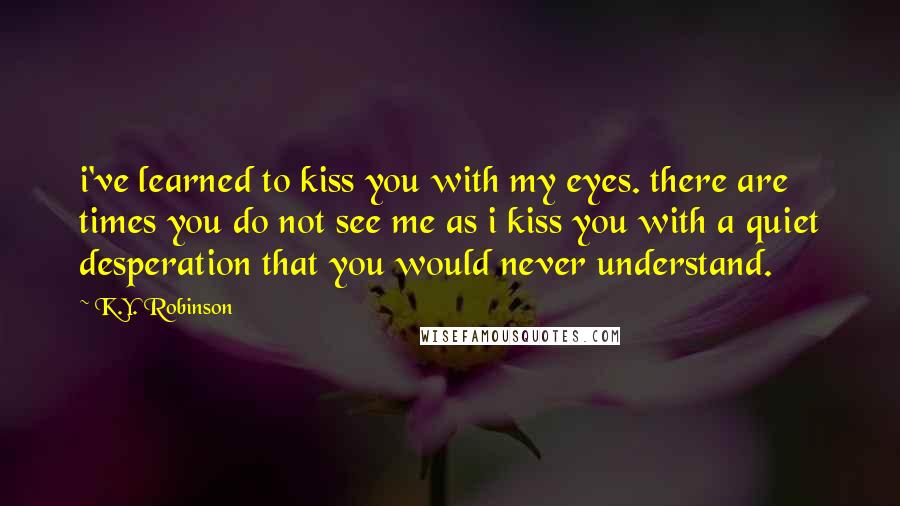 K.Y. Robinson Quotes: i've learned to kiss you with my eyes. there are times you do not see me as i kiss you with a quiet desperation that you would never understand.