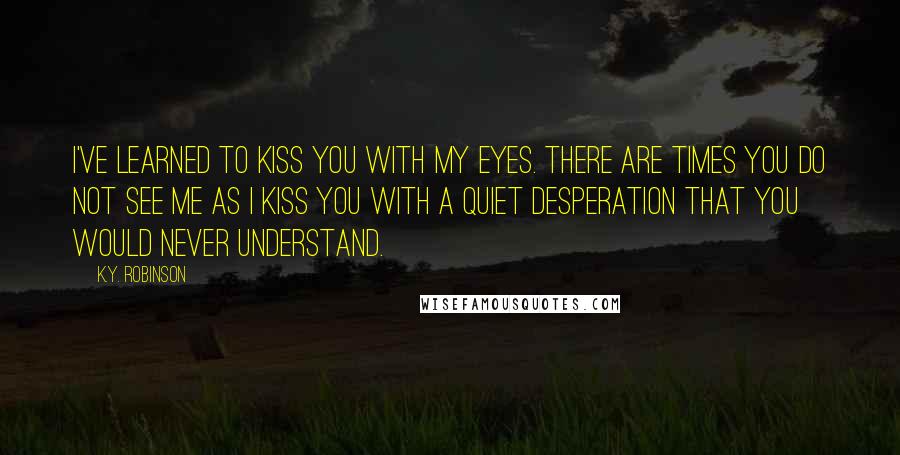 K.Y. Robinson Quotes: i've learned to kiss you with my eyes. there are times you do not see me as i kiss you with a quiet desperation that you would never understand.