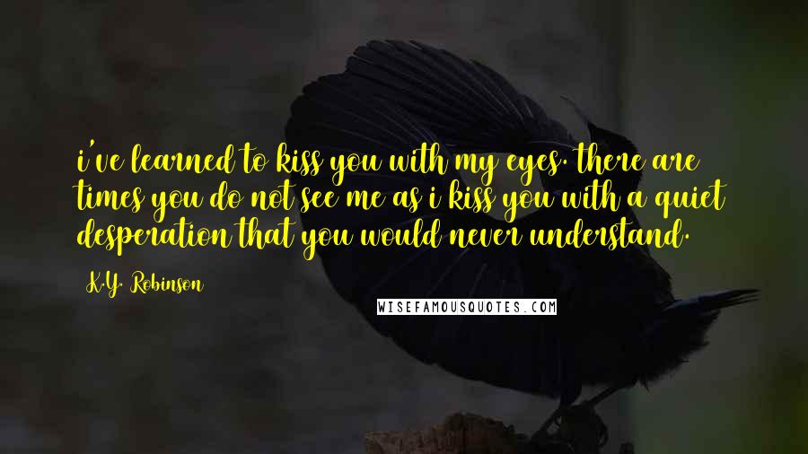 K.Y. Robinson Quotes: i've learned to kiss you with my eyes. there are times you do not see me as i kiss you with a quiet desperation that you would never understand.