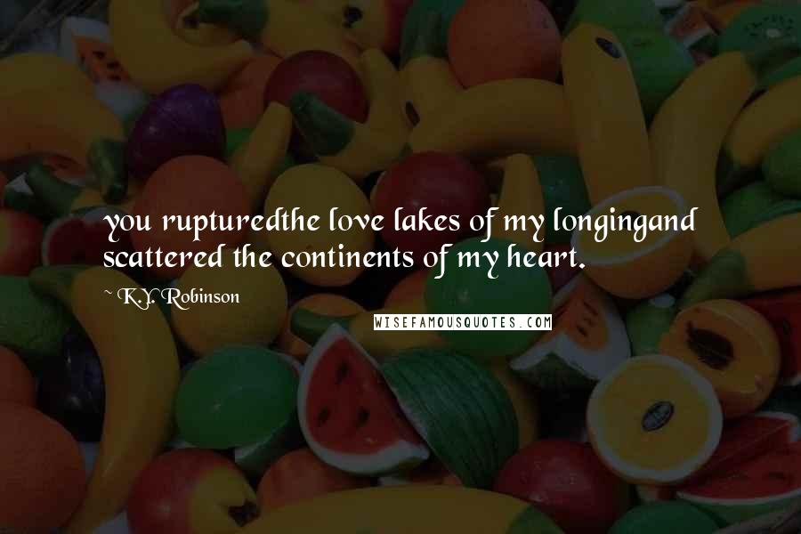 K.Y. Robinson Quotes: you rupturedthe love lakes of my longingand scattered the continents of my heart.