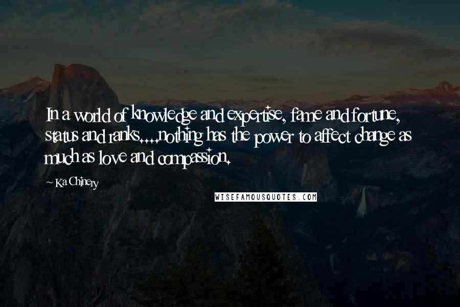 Ka Chinery Quotes: In a world of knowledge and expertise, fame and fortune, status and ranks....nothing has the power to affect change as much as love and compassion.