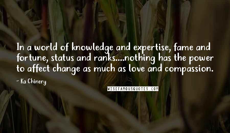 Ka Chinery Quotes: In a world of knowledge and expertise, fame and fortune, status and ranks....nothing has the power to affect change as much as love and compassion.