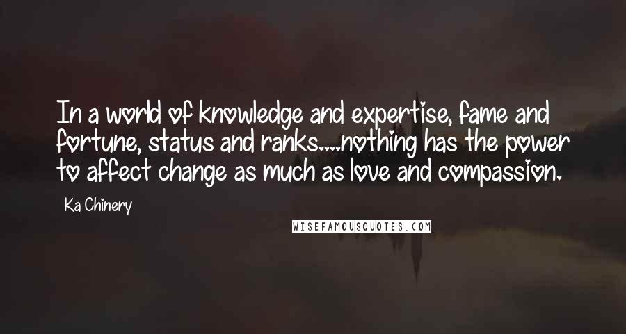 Ka Chinery Quotes: In a world of knowledge and expertise, fame and fortune, status and ranks....nothing has the power to affect change as much as love and compassion.