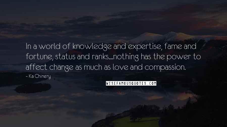 Ka Chinery Quotes: In a world of knowledge and expertise, fame and fortune, status and ranks....nothing has the power to affect change as much as love and compassion.