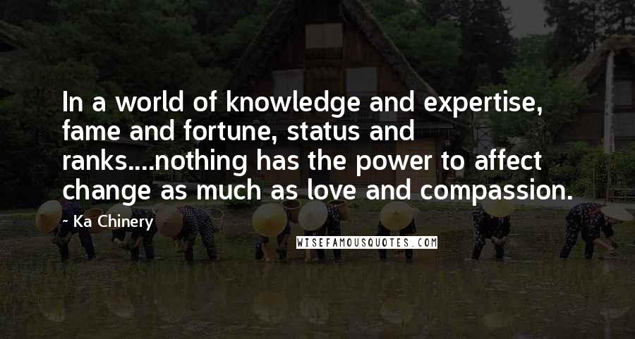 Ka Chinery Quotes: In a world of knowledge and expertise, fame and fortune, status and ranks....nothing has the power to affect change as much as love and compassion.