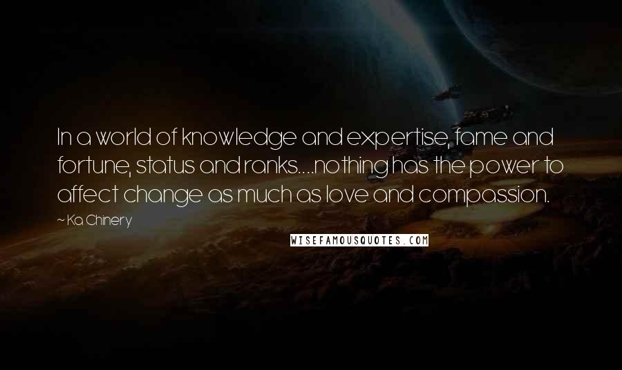 Ka Chinery Quotes: In a world of knowledge and expertise, fame and fortune, status and ranks....nothing has the power to affect change as much as love and compassion.