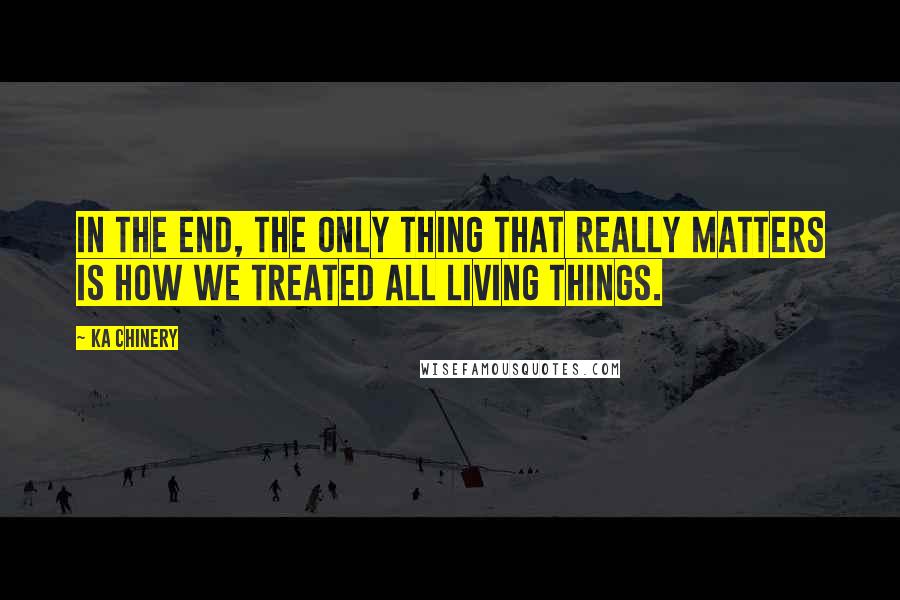 Ka Chinery Quotes: In the end, the only thing that really matters is how we treated all living things.
