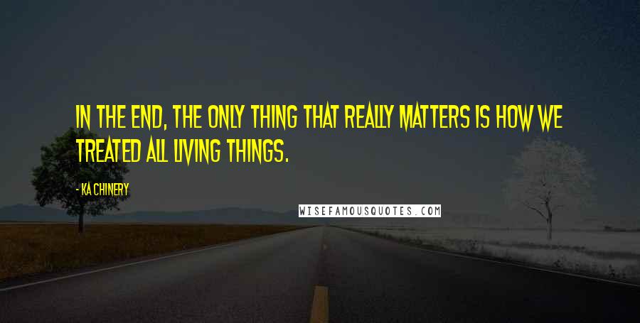 Ka Chinery Quotes: In the end, the only thing that really matters is how we treated all living things.