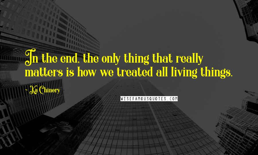 Ka Chinery Quotes: In the end, the only thing that really matters is how we treated all living things.