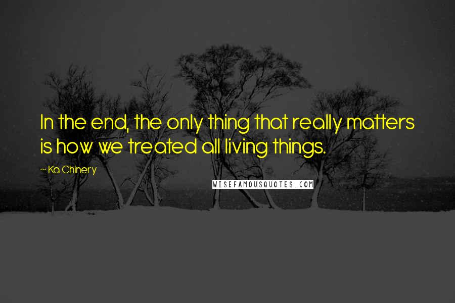 Ka Chinery Quotes: In the end, the only thing that really matters is how we treated all living things.