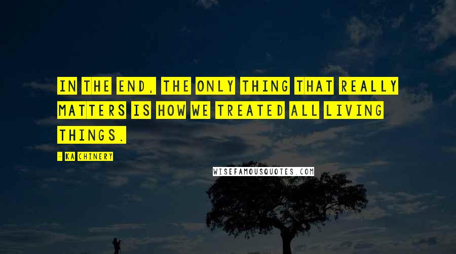 Ka Chinery Quotes: In the end, the only thing that really matters is how we treated all living things.