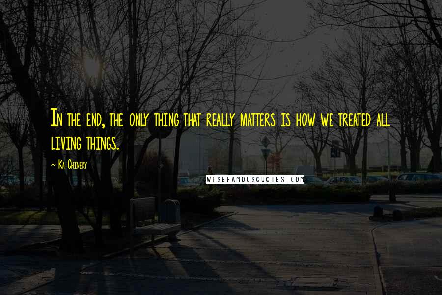 Ka Chinery Quotes: In the end, the only thing that really matters is how we treated all living things.