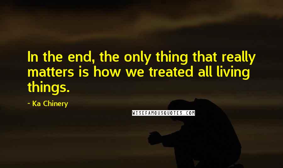 Ka Chinery Quotes: In the end, the only thing that really matters is how we treated all living things.