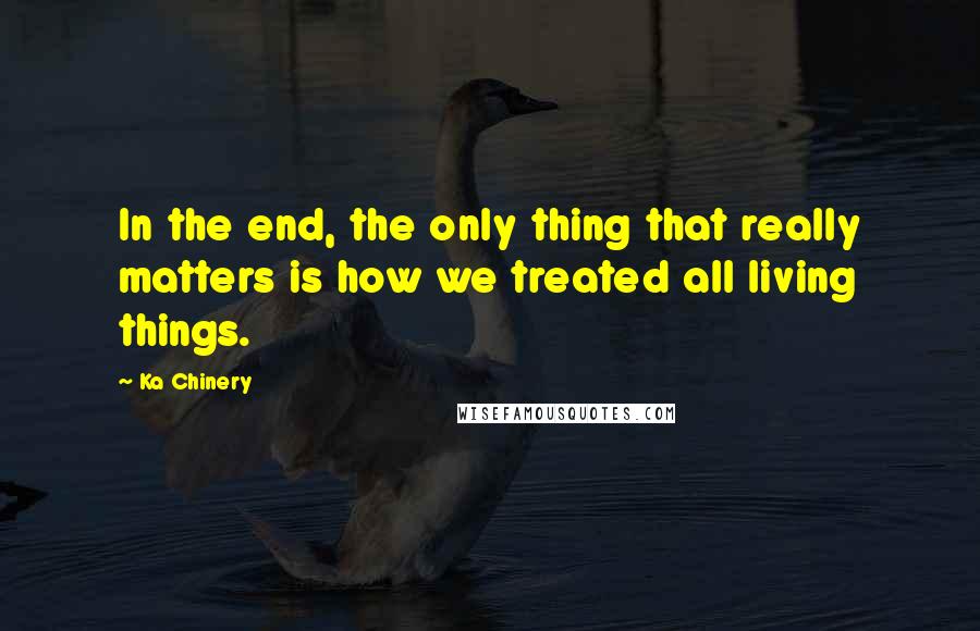 Ka Chinery Quotes: In the end, the only thing that really matters is how we treated all living things.