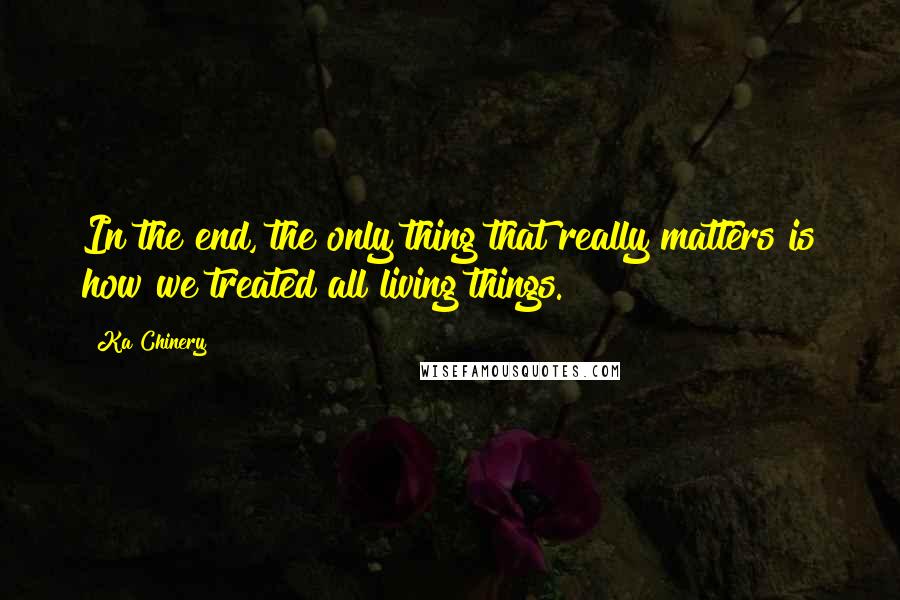 Ka Chinery Quotes: In the end, the only thing that really matters is how we treated all living things.