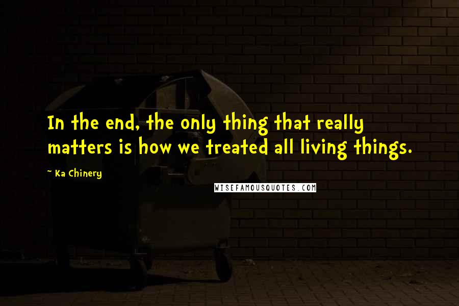 Ka Chinery Quotes: In the end, the only thing that really matters is how we treated all living things.