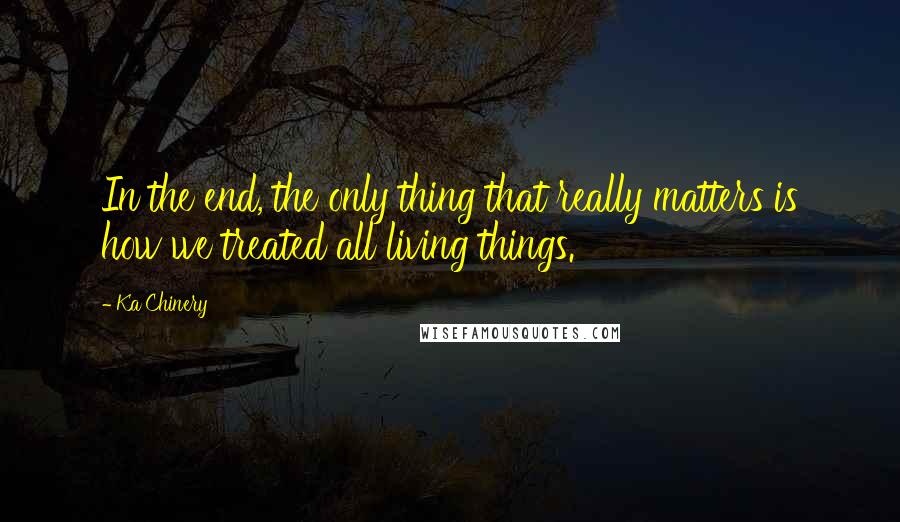 Ka Chinery Quotes: In the end, the only thing that really matters is how we treated all living things.