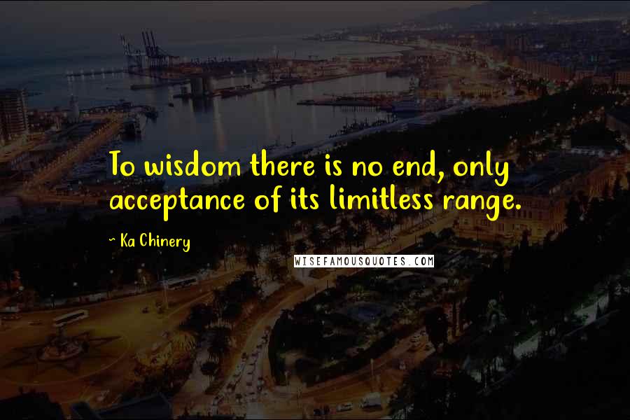 Ka Chinery Quotes: To wisdom there is no end, only acceptance of its limitless range.