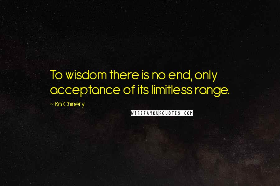 Ka Chinery Quotes: To wisdom there is no end, only acceptance of its limitless range.
