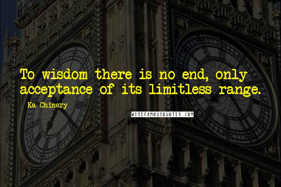 Ka Chinery Quotes: To wisdom there is no end, only acceptance of its limitless range.