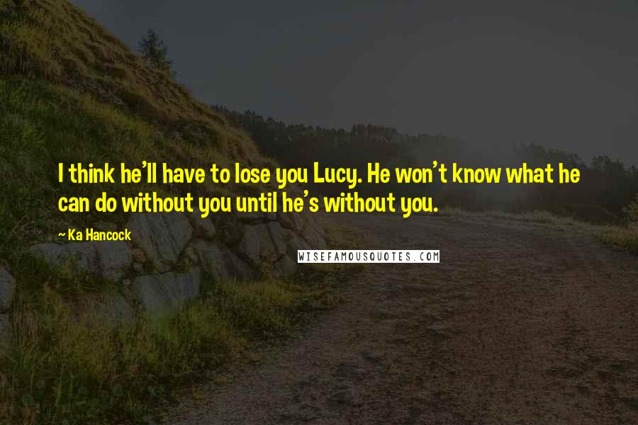 Ka Hancock Quotes: I think he'll have to lose you Lucy. He won't know what he can do without you until he's without you.