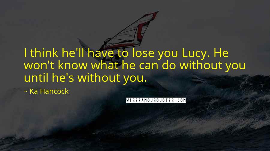 Ka Hancock Quotes: I think he'll have to lose you Lucy. He won't know what he can do without you until he's without you.