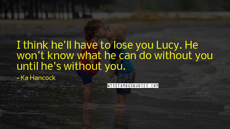 Ka Hancock Quotes: I think he'll have to lose you Lucy. He won't know what he can do without you until he's without you.