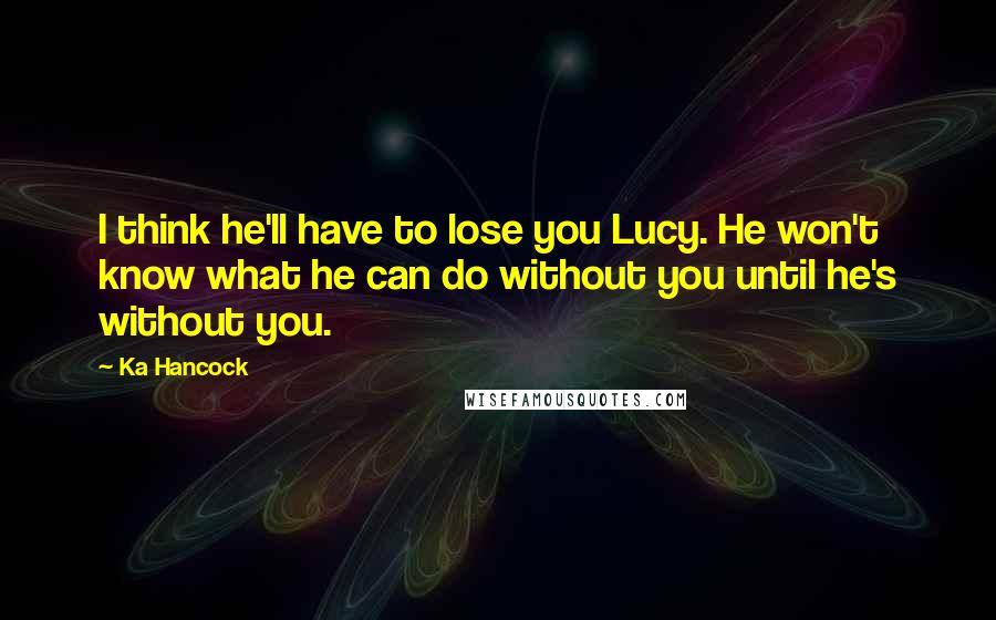 Ka Hancock Quotes: I think he'll have to lose you Lucy. He won't know what he can do without you until he's without you.
