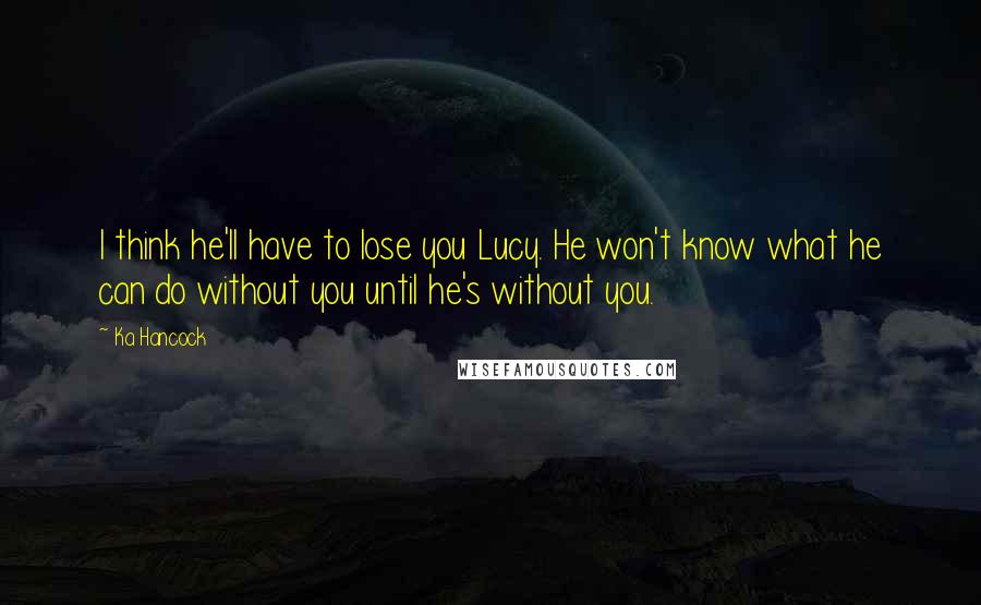 Ka Hancock Quotes: I think he'll have to lose you Lucy. He won't know what he can do without you until he's without you.