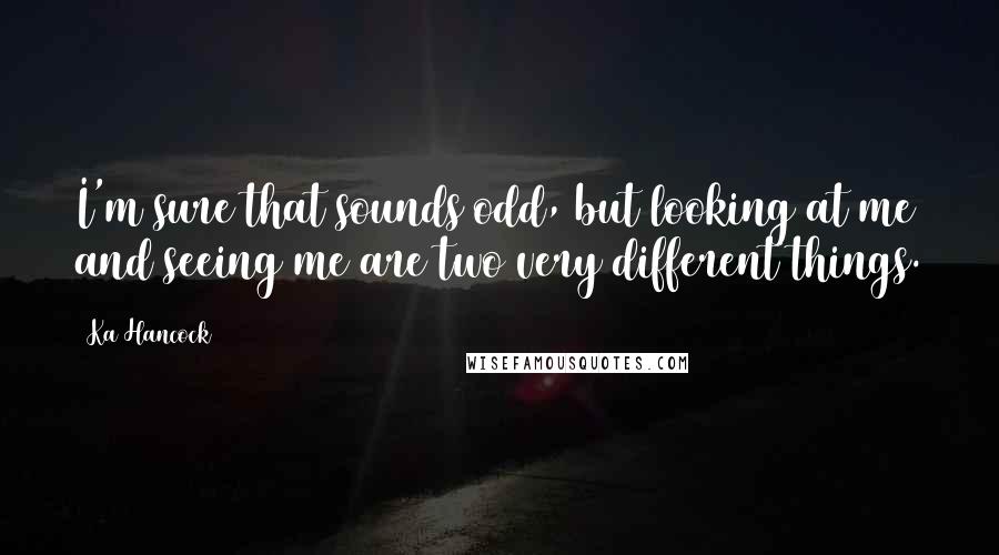 Ka Hancock Quotes: I'm sure that sounds odd, but looking at me and seeing me are two very different things.