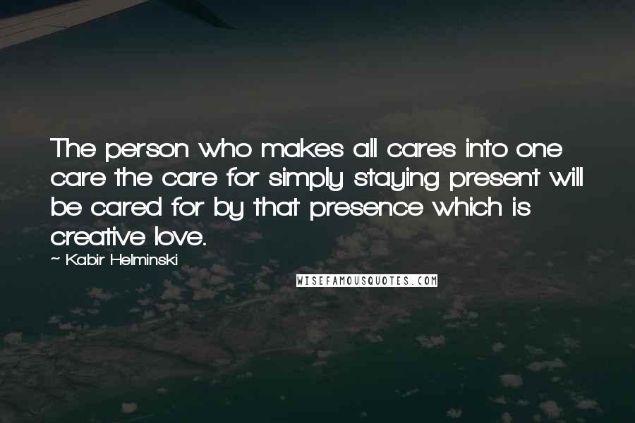 Kabir Helminski Quotes: The person who makes all cares into one care the care for simply staying present will be cared for by that presence which is creative love.