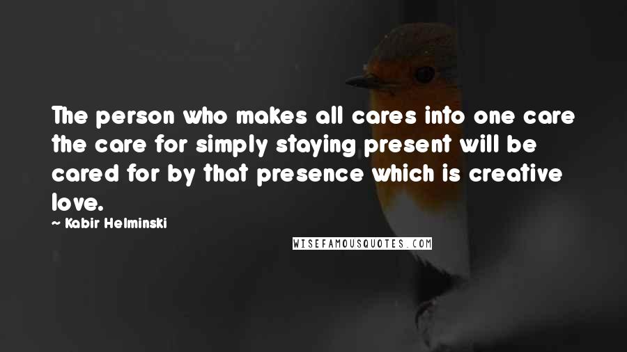 Kabir Helminski Quotes: The person who makes all cares into one care the care for simply staying present will be cared for by that presence which is creative love.