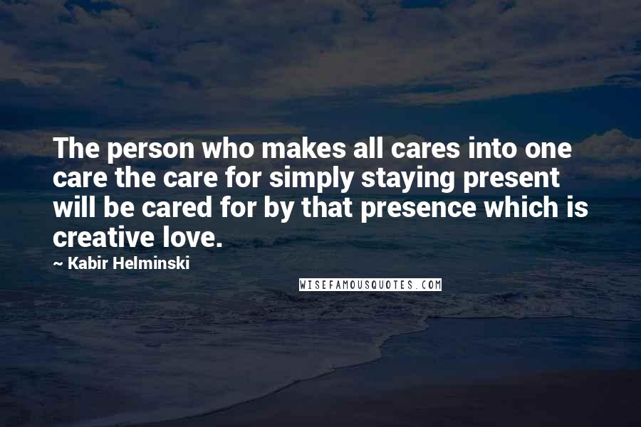 Kabir Helminski Quotes: The person who makes all cares into one care the care for simply staying present will be cared for by that presence which is creative love.