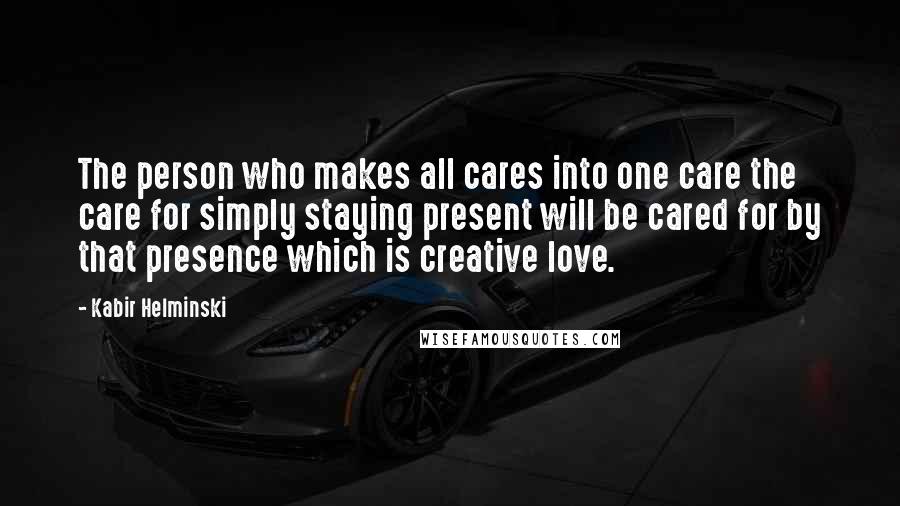 Kabir Helminski Quotes: The person who makes all cares into one care the care for simply staying present will be cared for by that presence which is creative love.