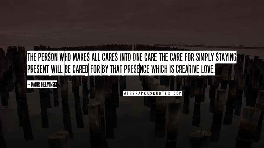 Kabir Helminski Quotes: The person who makes all cares into one care the care for simply staying present will be cared for by that presence which is creative love.