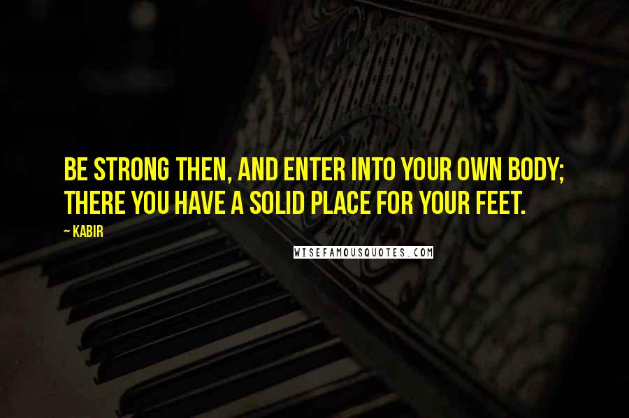 Kabir Quotes: Be strong then, and enter into your own body; there you have a solid place for your feet.