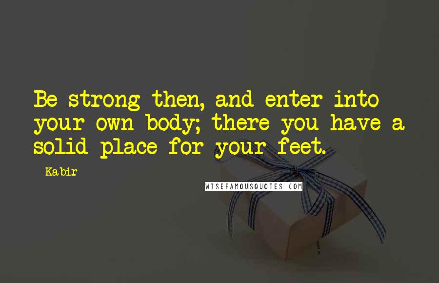 Kabir Quotes: Be strong then, and enter into your own body; there you have a solid place for your feet.