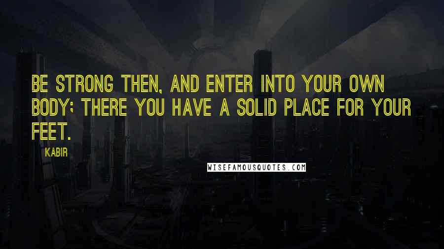 Kabir Quotes: Be strong then, and enter into your own body; there you have a solid place for your feet.