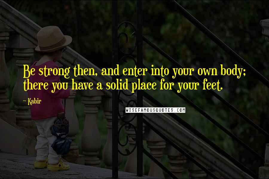 Kabir Quotes: Be strong then, and enter into your own body; there you have a solid place for your feet.