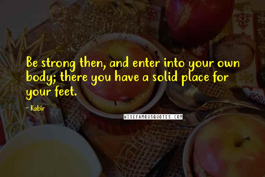 Kabir Quotes: Be strong then, and enter into your own body; there you have a solid place for your feet.