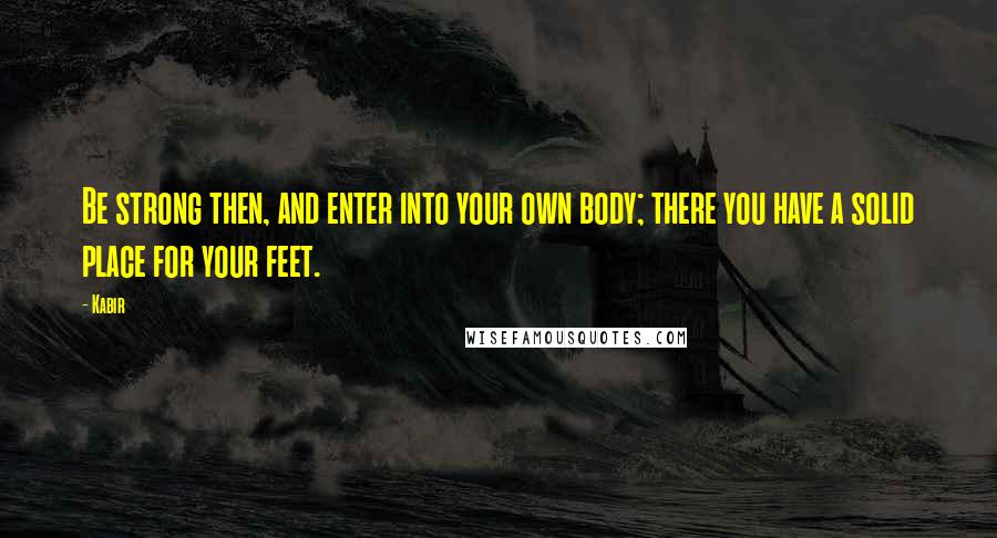 Kabir Quotes: Be strong then, and enter into your own body; there you have a solid place for your feet.