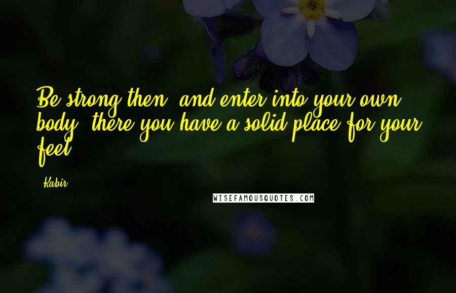 Kabir Quotes: Be strong then, and enter into your own body; there you have a solid place for your feet.